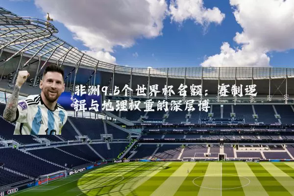 非洲9.5个世界杯名额:赛制逻辑与地理权重的深层博弈
