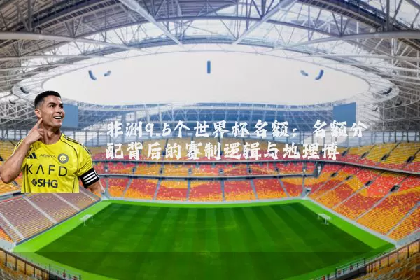 非洲9.5个世界杯名额:名额分配背后的赛制逻辑与地理博弈
