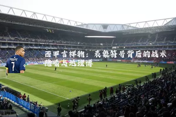 西甲吉祥物：表象符号背后的战术隐喻与地理博弈