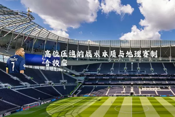 高位压迫的战术本质与地理赛制耦合效应