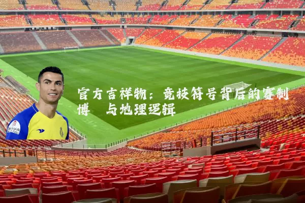 官方吉祥物:竞技符号背后的赛制博弈与地理逻辑