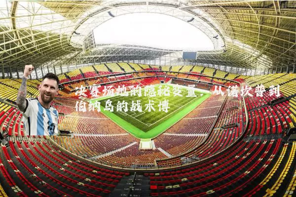 决赛场地的隐秘变量:从诺坎普到伯纳乌的战术博弈